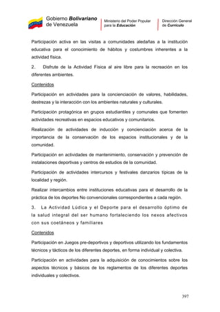 Gobierno Bolivariano
de Venezuela
Ministerio del Poder Popular
para la Educación
Dirección General
de Currículo
Participación activa en las visitas a comunidades aledañas a la institución
educativa para el conocimiento de hábitos y costumbres inherentes a la
actividad física.
2. Disfrute de la Actividad Física al aire libre para la recreación en los
diferentes ambientes.
Contenidos
Participación en actividades para la concienciación de valores, habilidades,
destrezas y la interacción con los ambientes naturales y culturales.
Participación protagónica en grupos estudiantiles y comunales que fomenten
actividades recreativas en espacios educativos y comunitarios.
Realización de actividades de inducción y concienciación acerca de la
importancia de la conservación de los espacios institucionales y de la
comunidad.
Participación en actividades de mantenimiento, conservación y prevención de
instalaciones deportivas y centros de estudios de la comunidad.
Participación de actividades intercursos y festivales danzarios típicas de la
localidad y región.
Realizar intercambios entre instituciones educativas para el desarrollo de la
práctica de los deportes No convencionales correspondientes a cada región.
3. La Actividad Lúdica y el Deporte para el desarrollo óptimo de
la salud integral del ser humano fortaleciendo los nexos afectivos
con sus coetáneos y familiares
Contenidos
Participación en Juegos pre-deportivos y deportivos utilizando los fundamentos
técnicos y tácticos de los diferentes deportes, en forma individual y colectiva.
Participación en actividades para la adquisición de conocimientos sobre los
aspectos técnicos y básicos de los reglamentos de los diferentes deportes
individuales y colectivos.
397
 