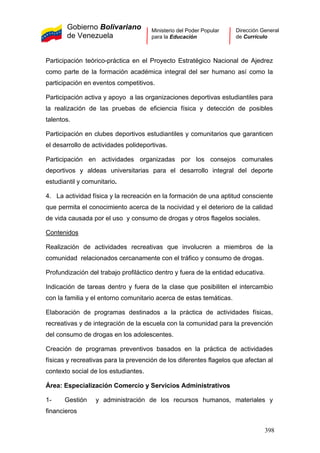 Gobierno Bolivariano
de Venezuela
Ministerio del Poder Popular
para la Educación
Dirección General
de Currículo
Participación teórico-práctica en el Proyecto Estratégico Nacional de Ajedrez
como parte de la formación académica integral del ser humano así como la
participación en eventos competitivos.
Participación activa y apoyo a las organizaciones deportivas estudiantiles para
la realización de las pruebas de eficiencia física y detección de posibles
talentos.
Participación en clubes deportivos estudiantiles y comunitarios que garanticen
el desarrollo de actividades polideportivas.
Participación en actividades organizadas por los consejos comunales
deportivos y aldeas universitarias para el desarrollo integral del deporte
estudiantil y comunitario.
4. La actividad física y la recreación en la formación de una aptitud consciente
que permita el conocimiento acerca de la nocividad y el deterioro de la calidad
de vida causada por el uso y consumo de drogas y otros flagelos sociales.
Contenidos
Realización de actividades recreativas que involucren a miembros de la
comunidad relacionados cercanamente con el tráfico y consumo de drogas.
Profundización del trabajo profiláctico dentro y fuera de la entidad educativa.
Indicación de tareas dentro y fuera de la clase que posibiliten el intercambio
con la familia y el entorno comunitario acerca de estas temáticas.
Elaboración de programas destinados a la práctica de actividades físicas,
recreativas y de integración de la escuela con la comunidad para la prevención
del consumo de drogas en los adolescentes.
Creación de programas preventivos basados en la práctica de actividades
físicas y recreativas para la prevención de los diferentes flagelos que afectan al
contexto social de los estudiantes.
Área: Especialización Comercio y Servicios Administrativos
1- Gestión y administración de los recursos humanos, materiales y
financieros
398
 