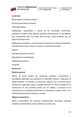 Gobierno Bolivariano
de Venezuela
Ministerio del Poder Popular
para la Educación
Dirección General
de Currículo
Contenidos
Mecanografía. Práctica de oficina.
Nociones generales del derecho.
Informática básica.
Planificación, organización y control de las actividades económicas.
Legislación contable, fiscal, laboral y ambiental. Asentamiento en los registros
que correspondan (libro de ventas, libro de caja, cuenta corriente, etc.) de
todas las transacciones.
Obligaciones impositivas, y las derivadas de contratos de servicios de terceros,
arrendamientos, tasas, cánones, servicios y contribuciones varias.
Seguros.
Psicología general e industrial.
Metodología de investigación.
Estadística Económica.
Proyectos
Quinto año
Objetivo general
Aplicar de forma creativa los contenidos científicos, humanísticos y
tecnológicos generales que garanticen su desarrollo personal, integración al
trabajo liberador y el ingreso a la educación superior, con conciencia social;
participando organizada, activa y protagónicamente de manera solidaria en la
construcción de una sociedad acorde con los ideales y principios de la
Constitución de la República Bolivariana de Venezuela y poseer visión de la
realidad latinoamericana caribeña y universal.
Objetivos específicos
Aplicar creativamente los principios constitucionales asumiendo actitudes
patrióticas comprometidas para la defensa de nuestro país.
399
 