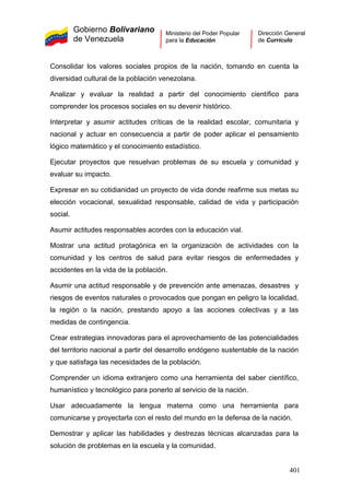 Gobierno Bolivariano
de Venezuela
Ministerio del Poder Popular
para la Educación
Dirección General
de Currículo
Consolidar los valores sociales propios de la nación, tomando en cuenta la
diversidad cultural de la población venezolana.
Analizar y evaluar la realidad a partir del conocimiento científico para
comprender los procesos sociales en su devenir histórico.
Interpretar y asumir actitudes críticas de la realidad escolar, comunitaria y
nacional y actuar en consecuencia a partir de poder aplicar el pensamiento
lógico matemático y el conocimiento estadístico.
Ejecutar proyectos que resuelvan problemas de su escuela y comunidad y
evaluar su impacto.
Expresar en su cotidianidad un proyecto de vida donde reafirme sus metas su
elección vocacional, sexualidad responsable, calidad de vida y participación
social.
Asumir actitudes responsables acordes con la educación vial.
Mostrar una actitud protagónica en la organización de actividades con la
comunidad y los centros de salud para evitar riesgos de enfermedades y
accidentes en la vida de la población.
Asumir una actitud responsable y de prevención ante amenazas, desastres y
riesgos de eventos naturales o provocados que pongan en peligro la localidad,
la región o la nación, prestando apoyo a las acciones colectivas y a las
medidas de contingencia.
Crear estrategias innovadoras para el aprovechamiento de las potencialidades
del territorio nacional a partir del desarrollo endógeno sustentable de la nación
y que satisfaga las necesidades de la población.
Comprender un idioma extranjero como una herramienta del saber científico,
humanístico y tecnológico para ponerlo al servicio de la nación.
Usar adecuadamente la lengua materna como una herramienta para
comunicarse y proyectarla con el resto del mundo en la defensa de la nación.
Demostrar y aplicar las habilidades y destrezas técnicas alcanzadas para la
solución de problemas en la escuela y la comunidad.
401
 