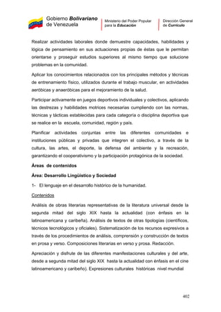 Gobierno Bolivariano
de Venezuela
Ministerio del Poder Popular
para la Educación
Dirección General
de Currículo
Realizar actividades laborales donde demuestre capacidades, habilidades y
lógica de pensamiento en sus actuaciones propias de éstas que le permitan
orientarse y proseguir estudios superiores al mismo tiempo que solucione
problemas en la comunidad.
Aplicar los conocimientos relacionados con los principales métodos y técnicas
de entrenamiento físico, utilizados durante el trabajo muscular, en actividades
aeróbicas y anaeróbicas para el mejoramiento de la salud.
Participar activamente en juegos deportivos individuales y colectivos, aplicando
las destrezas y habilidades motrices necesarias cumpliendo con las normas,
técnicas y tácticas establecidas para cada categoría o disciplina deportiva que
se realice en la escuela, comunidad, región y país.
Planificar actividades conjuntas entre las diferentes comunidades e
instituciones públicas y privadas que integren el colectivo, a través de la
cultura, las artes, el deporte, la defensa del ambiente y la recreación,
garantizando el cooperativismo y la participación protagónica de la sociedad.
Áreas de contenidos
Área: Desarrollo Lingüístico y Sociedad
1- El lenguaje en el desarrollo histórico de la humanidad.
Contenidos
Análisis de obras literarias representativas de la literatura universal desde la
segunda mitad del siglo XIX hasta la actualidad (con énfasis en la
latinoamericana y caribeña). Análisis de textos de otras tipologías (científicos,
técnicos tecnológicos y oficiales). Sistematización de los recursos expresivos a
través de los procedimientos de análisis, comprensión y construcción de textos
en prosa y verso. Composiciones literarias en verso y prosa. Redacción.
Apreciación y disfrute de las diferentes manifestaciones culturales y del arte,
desde a segunda mitad del siglo XIX hasta la actualidad con énfasis en el cine
latinoamericano y caribeño). Expresiones culturales históricas nivel mundial
402
 