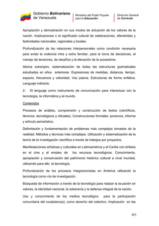 Gobierno Bolivariano
de Venezuela
Ministerio del Poder Popular
para la Educación
Dirección General
de Currículo
Apropiación y demostración en sus modos de actuación de los valores de la
nación. Implicaciones n el significado cultural de celebraciones, efemérides y
festividades nacionales, regionales y locales.
Profundización de las relaciones interpersonales como condición necesaria
para evitar la violencia intra y extra familiar, para la toma de decisiones, el
manejo de tensiones, de desafíos y la elevación de la autoestima.
Idioma extranjero. sistematización de todas las estructuras gramaticales
estudiadas en años anteriores. Expresiones de medidas, distancia, tiempo,
espacio, frecuencia y velocidad. Voz pasiva. Estructuras de forma enfática.
Lenguaje indirecto.
2- El lenguaje como instrumento de comunicación para interactuar con la
tecnología, la informática y el mundo.
Contenidos
Procesos de análisis, comprensión y construcción de textos (científicos,
técnicos, tecnológicos y oficiales). Construcciones formales: ponencia, informe
y artículo periodístico.
Delimitación y fundamentación de problemas más complejos tomados de la
realidad. Métodos y técnicas más complejos. Utilización y sistematización de la
teoría de la investigación científica a través de trabajos por proyectos.
Manifestaciones artísticas y culturales en Latinoamérica y el Caribe con énfasis
en el cine y el empleo de los recursos tecnológicos. Conocimiento,
apropiación y conservación del patrimonio histórico cultural a nivel mundial,
utilizando para ello la tecnología.
Profundización de los procesos integracionistas en América utilizando la
tecnología como vía de investigación.
Búsqueda de información a través de la tecnología para realzar la ecuación en
valores, la identidad nacional, la soberanía y la defensa integral de la nación.
Uso y conocimiento de los medios tecnológico para la participación
comunitaria del ciudadano(a), como derecho del colectivo. Implicación en las
403
 