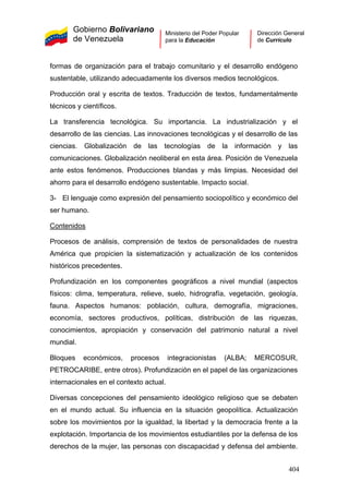 Gobierno Bolivariano
de Venezuela
Ministerio del Poder Popular
para la Educación
Dirección General
de Currículo
formas de organización para el trabajo comunitario y el desarrollo endógeno
sustentable, utilizando adecuadamente los diversos medios tecnológicos.
Producción oral y escrita de textos. Traducción de textos, fundamentalmente
técnicos y científicos.
La transferencia tecnológica. Su importancia. La industrialización y el
desarrollo de las ciencias. Las innovaciones tecnológicas y el desarrollo de las
ciencias. Globalización de las tecnologías de la información y las
comunicaciones. Globalización neoliberal en esta área. Posición de Venezuela
ante estos fenómenos. Producciones blandas y más limpias. Necesidad del
ahorro para el desarrollo endógeno sustentable. Impacto social.
3- El lenguaje como expresión del pensamiento sociopolítico y económico del
ser humano.
Contenidos
Procesos de análisis, comprensión de textos de personalidades de nuestra
América que propicien la sistematización y actualización de los contenidos
históricos precedentes.
Profundización en los componentes geográficos a nivel mundial (aspectos
físicos: clima, temperatura, relieve, suelo, hidrografía, vegetación, geología,
fauna. Aspectos humanos: población, cultura, demografía, migraciones,
economía, sectores productivos, políticas, distribución de las riquezas,
conocimientos, apropiación y conservación del patrimonio natural a nivel
mundial.
Bloques económicos, procesos integracionistas (ALBA; MERCOSUR,
PETROCARIBE, entre otros). Profundización en el papel de las organizaciones
internacionales en el contexto actual.
Diversas concepciones del pensamiento ideológico religioso que se debaten
en el mundo actual. Su influencia en la situación geopolítica. Actualización
sobre los movimientos por la igualdad, la libertad y la democracia frente a la
explotación. Importancia de los movimientos estudiantiles por la defensa de los
derechos de la mujer, las personas con discapacidad y defensa del ambiente.
404
 