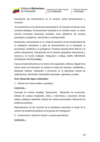 Gobierno Bolivariano
de Venezuela
Ministerio del Poder Popular
para la Educación
Dirección General
de Currículo
Expresiones del bolivarianismo en el contexto actual latinoamericano y
universal.
El pensamiento en la democracia representativa. El marxismo leninismo como
corriente ideológica. El pensamiento socialista en el contexto actual. La nueva
doctrina humanista bolivariana socialista como plataforma del proceso
participativo, protagónico, democrático y corresponsable.
Apropiación y demostración en su modo de actuación de las características de
la ciudadanía venezolana a partir de reconocimiento de la diversidad, lo
pluricultural, multiétnico y lo protagónico. Proyecto nacional Simón Bolívar y la
política internacional. Actualización de la situación geopolítica internacional y
nacional y el mundo multipolar. Integración y diálogo (ALBA, MECOSUR,
PETROSUR, PETROCARIBE).
Fuerza armada bolivariana en el marco de la seguridad y defensa integral de la
nación hacia una educación en valores en todos los espacios. Habilidades y
destrezas militares. Implicación y promoción en el significado cultural de
celebraciones, efemérides, festividades nacionales, regionales y locales.
Área: Desarrollo lógico matemático
1- Cálculo con número reales y complejos.
Contenidos :
Concepto de número complejo. Operaciones. Resolución de ecuaciones.
Cálculo de cuerpos (longitudes, áreas y volúmenes) y secciones cónicas
(elipse, parábola e hipérbola). Cálculo con valores aproximados. Resolución de
problemas prácticos.
Sistematización de las nociones de la estadística descriptiva a través de la
solución de problemas prácticos en proyectos de investigación.
2- Construcción y cálculo en figuras y cuerpos geométricos.
Contenidos :
405
 