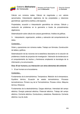 Gobierno Bolivariano
de Venezuela
Ministerio del Poder Popular
para la Educación
Dirección General
de Currículo
Cálculo con números reales. Cálculo de magnitudes y con valores
aproximados. Interpretación algebraica de las propiedades y relaciones
geométricas (geometría analítica y del espacio).
Propiedades, ecuación e interpretación geométrica de cónicas. Cálculo y
resolución de problemas en la geometría a través de procedimientos
algebraicos.
Sistematización sobre cálculo de cuerpos geométricos. Análisis de gráficas.
3- interpretación, organización, análisis y valoración del comportamiento de
datos.
Contenidos :
Orden y operaciones con números reales. Trabajo con fórmulas. Construcción
de tablas y gráficos.
Sistematización de las nociones de la estadística descriptiva en la solución de
problemas a través de proyectos de investigación. Valoración de tendencias en
el comportamiento de hechos y fenómenos empleando la tecnología de la
información y la comunicación.
Área: El ser humano y su interacción con otros elementos del ambiente
1- El ser humano en el ecosistema.
Contenidos
Fundamentos de la termodinámica. Temperatura. Medición de la temperatura.
Equilibrio térmico. Ecuación de estado termodinámico. Procesos
termodinámicos. Primera Ley de la Termodinámica. Proceso cíclico. Máquina
térmica. Eficiencia
Fundamentos de la electrodinámica. Cargas eléctricas. Intensidad del campo
eléctrico. Energía potencial eléctrica. Potencial eléctrico. Trabajo del campo
eléctrico. Corriente eléctrica. Conductores y aisladores. Resistencia. Corriente
eléctrica. Ley de Joule.
406
 
