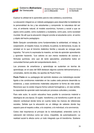 Gobierno Bolivariano
de Venezuela
Ministerio del Poder Popular
para la Educación
Dirección General
de Currículo
Explicar la utilidad de lo aprendido para la vida cotidiana y económica.
La educación integral es un método pedagógico para desarrollar la totalidad de
la personalidad de los y las estudiantes y comprende: la naturaleza del ser
vivo, el ambiente natural, el modelo económico, humano y social a que se
aspira como pueblo, como ciudadano y ciudadana, como país, como sociedad
mundial. De allí que la educación integral concibe al estudiante como el centro
y objeto del hecho pedagógico.
Belén Sanjuán consideraba como fundamentales la solidaridad, el trabajo, la
cooperación, el respeto mutuo, la cortesía, la justicia, la democracia, la paz, la
amistad en la que el binomio dialéctico familia y escuela se conjuga para
lograrlos. Tal como lo expresaba la maestra, se trata de aprender aprendiendo
y aprender haciendo. “Los valores no son meros recetarios de cocinas o
fórmulas químicas, sino que de tanto ejecutarlos, practicarlos todos en
comunidad forman parte del comportamiento diario…”.
Los procesos de enseñanza y aprendizaje se sustentan en teorías de
aprendizaje; en el caso del SEB destacan algunos autores latinoamericanos y
universales, dentro de ellas, los aportes de Paulo Freire.
Paulo Freire en su pedagogía del oprimido destaca una metodología escolar
ligada a las condiciones materiales en las cuales cada persona desarrolla su
existencia, y esas condiciones materiales adquieren la forma de vida social.
Reconoce que no existe ninguna forma cultural homogénea y, en ese sentido,
la capacidad de aprender está marcada por procesos culturales y sociales.
Para este autor, la acción educativa hace posible la conciencia material e
ideológica de una época. El sujeto transforma y se transforma a partir de una
relación contextual donde toma en cuenta todos los marcos de referencias
sociales. Señala que la educación es un diálogo de saberes donde hay
espacio para el respeto a ellos, a lo corpóreo, a lo individual, a la convivencia.
Cobra vital importancia el principio de la individualidad, entendido como la
valoración del individuo como ser único, irrepetible, de autorrealización. La
realidad social lo afecta como un todo integrado que él transforma. Sostiene
38
 