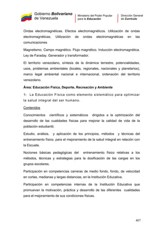 Gobierno Bolivariano
de Venezuela
Ministerio del Poder Popular
para la Educación
Dirección General
de Currículo
Ondas electromagnéticas. Efectos electromagnéticos. Utilización de ondas
electromagnéticas. Utilización de ondas electromagnéticas en las
comunicaciones
Magnetismo. Campo magnético. Flujo magnético. Inducción electromagnética.
Ley de Faraday. Generador y transformador.
El territorio venezolano, síntesis de la dinámica terrestre, potencialidades,
usos, problemas ambientales (locales, regionales, nacionales y planetarios),
marco legal ambiental nacional e internacional, ordenación del territorio
venezolano.
Área: Educación Física, Deporte, Recreación y Ambiente
1- La Educación Física como elemento sistemático para optimizar
la salud integral del ser humano.
Contenidos
Conocimientos científicos y sistemáticos dirigidos a la optimización del
desarrollo de las cualidades físicas para mejorar la calidad de vida de la
población estudiantil.
Estudio, análisis, y aplicación de los principios, métodos y técnicas del
entrenamiento físico, para el mejoramiento de la salud integral en relación con
la Escuela.
Nociones básicas pedagógicas del entrenamiento físico relativas a los
métodos, técnicas y estrategias para la dosificación de las cargas en los
grupos escolares.
Participación en competencias carreras de medio fondo, fondo, de velocidad
en cortas, medianas y largas distancias, en la Institución Educativa.
Participación en competencias internas de la Institución Educativa que
promuevan la motivación, práctica y desarrollo de las diferentes cualidades
para el mejoramiento de sus condiciones físicas.
407
 