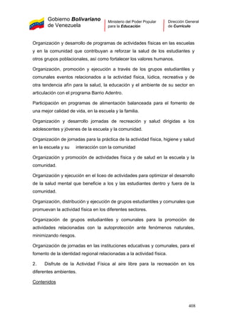 Gobierno Bolivariano
de Venezuela
Ministerio del Poder Popular
para la Educación
Dirección General
de Currículo
Organización y desarrollo de programas de actividades físicas en las escuelas
y en la comunidad que contribuyan a reforzar la salud de los estudiantes y
otros grupos poblacionales, así como fortalecer los valores humanos.
Organización, promoción y ejecución a través de los grupos estudiantiles y
comunales eventos relacionados a la actividad física, lúdica, recreativa y de
otra tendencia afín para la salud, la educación y el ambiente de su sector en
articulación con el programa Barrio Adentro.
Participación en programas de alimentación balanceada para el fomento de
una mejor calidad de vida, en la escuela y la familia.
Organización y desarrollo jornadas de recreación y salud dirigidas a los
adolescentes y jóvenes de la escuela y la comunidad.
Organización de jornadas para la práctica de la actividad física, higiene y salud
en la escuela y su interacción con la comunidad
Organización y promoción de actividades física y de salud en la escuela y la
comunidad.
Organización y ejecución en el liceo de actividades para optimizar el desarrollo
de la salud mental que beneficie a los y las estudiantes dentro y fuera de la
comunidad.
Organización, distribución y ejecución de grupos estudiantiles y comunales que
promuevan la actividad física en los diferentes sectores.
Organización de grupos estudiantiles y comunales para la promoción de
actividades relacionadas con la autoprotección ante fenómenos naturales,
minimizando riesgos.
Organización de jornadas en las instituciones educativas y comunales, para el
fomento de la identidad regional relacionadas a la actividad física.
2. Disfrute de la Actividad Física al aire libre para la recreación en los
diferentes ambientes.
Contenidos
408
 