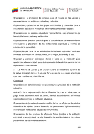 Gobierno Bolivariano
de Venezuela
Ministerio del Poder Popular
para la Educación
Dirección General
de Currículo
Organización y promoción de jornadas para el rescate de los valores y
conservación de los ambientes naturales y culturales.
Organización y promoción de los grupos estudiantiles y comunales para el
desarrollo de actividades recreativas en diferentes ambientes y espacio.
Organización de los espacios educativos y comunitarios, para el desarrollo de
las actividades recreativas y ambientales.
Organización de jornadas prácticas para la concienciación del mantenimiento,
conservación y prevención de las instalaciones deportivas y centros de
estudios de la comunidad.
Organización por parte de los estudiantes de festivales danzarios, musicales
donde se manifiesten los valores patrios, de la región, localidad y el país.
Organizar y promover actividades dentro y fuera de la institución para
concienciar a la comunidad, sobre la importancia de la práctica correcta de los
deportes no convencionales.
3. La Actividad Lúdica y el Deporte para el desarrollo óptimo de
la salud integral del ser humano fortaleciendo los nexos afectivos
con sus coetáneos y familiares
Contenidos
Organización de competencias y juegos intercursos y/o áreas de la institución
educativa.
Aplicación de la reglamentación de los diferentes deportes en situaciones de
juego reales, asumiendo roles de jueces, árbitros, equipo técnico, en eventos
organizados dentro de la institución educativa.
Organización de jornadas de concienciación de los beneficios de la práctica
sistemática del ajedrez para el desarrollo del pensamiento lógico-matemático
en interacción instituciones educativas-comunidades.
Organización de las pruebas de eficiencia física dirigidos a la población
estudiantil y no estudiantil para la detección de posibles talentos deportivos,
provenientes de los diferentes sectores.
409
 