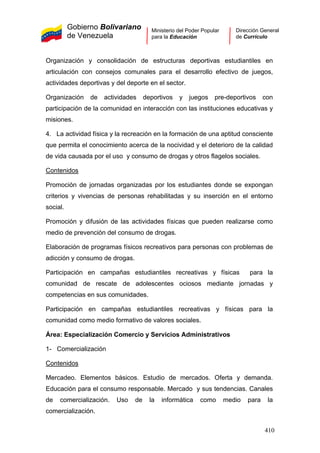 Gobierno Bolivariano
de Venezuela
Ministerio del Poder Popular
para la Educación
Dirección General
de Currículo
Organización y consolidación de estructuras deportivas estudiantiles en
articulación con consejos comunales para el desarrollo efectivo de juegos,
actividades deportivas y del deporte en el sector.
Organización de actividades deportivos y juegos pre-deportivos con
participación de la comunidad en interacción con las instituciones educativas y
misiones.
4. La actividad física y la recreación en la formación de una aptitud consciente
que permita el conocimiento acerca de la nocividad y el deterioro de la calidad
de vida causada por el uso y consumo de drogas y otros flagelos sociales.
Contenidos
Promoción de jornadas organizadas por los estudiantes donde se expongan
criterios y vivencias de personas rehabilitadas y su inserción en el entorno
social.
Promoción y difusión de las actividades físicas que pueden realizarse como
medio de prevención del consumo de drogas.
Elaboración de programas físicos recreativos para personas con problemas de
adicción y consumo de drogas.
Participación en campañas estudiantiles recreativas y físicas para la
comunidad de rescate de adolescentes ociosos mediante jornadas y
competencias en sus comunidades.
Participación en campañas estudiantiles recreativas y físicas para la
comunidad como medio formativo de valores sociales.
Área: Especialización Comercio y Servicios Administrativos
1- Comercialización
Contenidos
Mercadeo. Elementos básicos. Estudio de mercados. Oferta y demanda.
Educación para el consumo responsable. Mercado y sus tendencias. Canales
de comercialización. Uso de la informática como medio para la
comercialización.
410
 