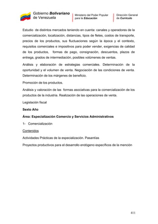 Gobierno Bolivariano
de Venezuela
Ministerio del Poder Popular
para la Educación
Dirección General
de Currículo
Estudio de distintos mercados teniendo en cuenta: canales y operadores de la
comercialización, localización, distancias, tipos de fletes, costos de transporte,
precios de los productos, sus fluctuaciones según la época y el contexto,
requisitos comerciales e impositivos para poder vender, exigencias de calidad
de los productos, formas de pago, consignación, descuentos, plazos de
entrega, grados de intermediación, posibles volúmenes de ventas.
Análisis y elaboración de estrategias comerciales. Determinación de la
oportunidad y el volumen de venta. Negociación de las condiciones de venta.
Determinación de los márgenes de beneficio.
Promoción de los productos.
Análisis y valoración de las formas asociativas para la comercialización de los
productos de la industria. Realización de las operaciones de venta.
Legislación fiscal
Sexto Año
Área: Especialización Comercio y Servicios Administrativos
1- Comercialización
Contenidos
Actividades Prácticas de la especialización. Pasantías
Proyectos productivos para el desarrollo endógeno específicos de la mención
411
 