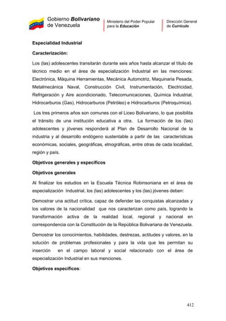 Gobierno Bolivariano
de Venezuela
Ministerio del Poder Popular
para la Educación
Dirección General
de Currículo
Especialidad Industrial
Caracterización:
Los (las) adolescentes transitarán durante seis años hasta alcanzar el título de
técnico medio en el área de especialización Industrial en las menciones:
Electrónica, Máquina Herramientas, Mecánica Automotriz, Maquinaria Pesada,
Metalmecánica Naval, Construcción Civil, Instrumentación, Electricidad,
Refrigeración y Aire acondicionado, Telecomunicaciones, Química Industrial,
Hidrocarburos (Gas), Hidrocarburos (Petróleo) e Hidrocarburos (Petroquímica).
Los tres primeros años son comunes con el Liceo Bolivariano, lo que posibilita
el tránsito de una institución educativa a otra. La formación de los (las)
adolescentes y jóvenes responderá al Plan de Desarrollo Nacional de la
industria y al desarrollo endógeno sustentable a partir de las características
económicas, sociales, geográficas, etnográficas, entre otras de cada localidad,
región y país.
Objetivos generales y específicos
Objetivos generales
Al finalizar los estudios en la Escuela Técnica Robinsoniana en el área de
especialización Industrial, los (las) adolescentes y los (las) jóvenes deben:
Demostrar una actitud crítica, capaz de defender las conquistas alcanzadas y
los valores de la nacionalidad que nos caracterizan como país, logrando la
transformación activa de la realidad local, regional y nacional en
correspondencia con la Constitución de la República Bolivariana de Venezuela.
Demostrar los conocimientos, habilidades, destrezas, actitudes y valores, en la
solución de problemas profesionales y para la vida que les permitan su
inserción en el campo laboral y social relacionado con el área de
especialización Industrial en sus menciones.
Objetivos específicos:
412
 