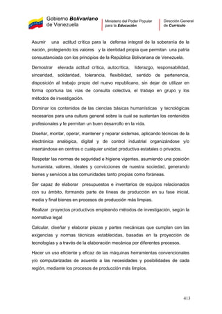 Gobierno Bolivariano
de Venezuela
Ministerio del Poder Popular
para la Educación
Dirección General
de Currículo
Asumir una actitud crítica para la defensa integral de la soberanía de la
nación, protegiendo los valores y la identidad propia que permitan una patria
consustanciada con los principios de la República Bolivariana de Venezuela.
Demostrar elevada actitud crítica, autocrítica, liderazgo, responsabilidad,
sinceridad, solidaridad, tolerancia, flexibilidad, sentido de pertenencia,
disposición al trabajo propio del nuevo republicano, sin dejar de utilizar en
forma oportuna las vías de consulta colectiva, el trabajo en grupo y los
métodos de investigación.
Dominar los contenidos de las ciencias básicas humanísticas y tecnológicas
necesarios para una cultura general sobre la cual se sustentan los contenidos
profesionales y le permitan un buen desarrollo en la vida.
Diseñar, montar, operar, mantener y reparar sistemas, aplicando técnicas de la
electrónica analógica, digital y de control industrial organizándose y/o
insertándose en centros o cualquier unidad productiva estatales o privados.
Respetar las normas de seguridad e higiene vigentes, asumiendo una posición
humanista, valores, ideales y convicciones de nuestra sociedad, generando
bienes y servicios a las comunidades tanto propias como foráneas.
Ser capaz de elaborar presupuestos e inventarios de equipos relacionados
con su ámbito, formando parte de líneas de producción en su fase inicial,
media y final bienes en procesos de producción más limpias.
Realizar proyectos productivos empleando métodos de investigación, según la
normativa legal
Calcular, diseñar y elaborar piezas y partes mecánicas que cumplan con las
exigencias y normas técnicas establecidas, basadas en la proyección de
tecnologías y a través de la elaboración mecánica por diferentes procesos.
Hacer un uso eficiente y eficaz de las máquinas herramientas convencionales
y/o computarizadas de acuerdo a las necesidades y posibilidades de cada
región, mediante los procesos de producción más limpios.
413
 