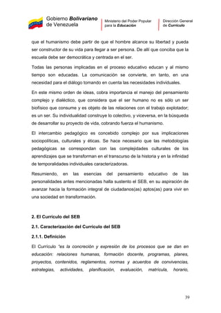 Gobierno Bolivariano
de Venezuela
Ministerio del Poder Popular
para la Educación
Dirección General
de Currículo
que el humanismo debe partir de que el hombre alcance su libertad y pueda
ser constructor de su vida para llegar a ser persona. De allí que conciba que la
escuela debe ser democrática y centrada en el ser.
Todas las personas implicadas en el proceso educativo educan y al mismo
tiempo son educadas. La comunicación se convierte, en tanto, en una
necesidad para el diálogo tomando en cuenta las necesidades individuales.
En este mismo orden de ideas, cobra importancia el manejo del pensamiento
complejo y dialéctico, que considera que el ser humano no es sólo un ser
biofísico que consume y es objeto de las relaciones con el trabajo explotador;
es un ser. Su individualidad construye lo colectivo, y viceversa, en la búsqueda
de desarrollar su proyecto de vida, cobrando fuerza el humanismo.
El intercambio pedagógico es concebido complejo por sus implicaciones
sociopolíticas, culturales y éticas. Se hace necesario que las metodologías
pedagógicas se correspondan con las complejidades culturales de los
aprendizajes que se transforman en el transcurso de la historia y en la infinidad
de temporalidades individuales caracterizadoras.
Resumiendo, en las esencias del pensamiento educativo de las
personalidades antes mencionadas halla sustento el SEB, en su aspiración de
avanzar hacia la formación integral de ciudadanos(as) aptos(as) para vivir en
una sociedad en transformación.
2. El Currículo del SEB
2.1. Caracterización del Currículo del SEB
2.1.1. Definición
El Currículo “es la concreción y expresión de los procesos que se dan en
educación: relaciones humanas, formación docente, programas, planes,
proyectos, contenidos, reglamentos, normas y acuerdos de convivencias,
estrategias, actividades, planificación, evaluación, matrícula, horario,
39
 