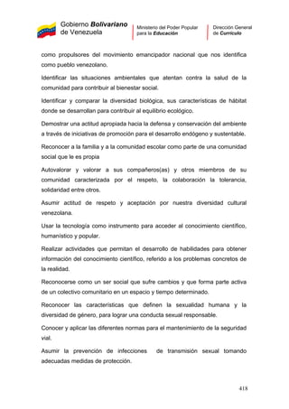 Gobierno Bolivariano
de Venezuela
Ministerio del Poder Popular
para la Educación
Dirección General
de Currículo
como propulsores del movimiento emancipador nacional que nos identifica
como pueblo venezolano.
Identificar las situaciones ambientales que atentan contra la salud de la
comunidad para contribuir al bienestar social.
Identificar y comparar la diversidad biológica, sus características de hábitat
donde se desarrollan para contribuir al equilibrio ecológico.
Demostrar una actitud apropiada hacia la defensa y conservación del ambiente
a través de iniciativas de promoción para el desarrollo endógeno y sustentable.
Reconocer a la familia y a la comunidad escolar como parte de una comunidad
social que le es propia
Autovalorar y valorar a sus compañeros(as) y otros miembros de su
comunidad caracterizada por el respeto, la colaboración la tolerancia,
solidaridad entre otros.
Asumir actitud de respeto y aceptación por nuestra diversidad cultural
venezolana.
Usar la tecnología como instrumento para acceder al conocimiento científico,
humanístico y popular.
Realizar actividades que permitan el desarrollo de habilidades para obtener
información del conocimiento científico, referido a los problemas concretos de
la realidad.
Reconocerse como un ser social que sufre cambios y que forma parte activa
de un colectivo comunitario en un espacio y tiempo determinado.
Reconocer las características que definen la sexualidad humana y la
diversidad de género, para lograr una conducta sexual responsable.
Conocer y aplicar las diferentes normas para el mantenimiento de la seguridad
vial.
Asumir la prevención de infecciones de transmisión sexual tomando
adecuadas medidas de protección.
418
 