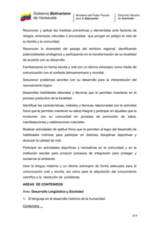 Gobierno Bolivariano
de Venezuela
Ministerio del Poder Popular
para la Educación
Dirección General
de Currículo
Reconocer y aplicar las medidas preventivas y elementales ante factores de
riesgos, amenazas naturales o provocadas que pongan en peligro la vida de
su familia y la comunidad.
Reconocer la diversidad del paisaje del territorio regional, identificando
potencialidades endógenas y participando en la transformación de su localidad
de acuerdo con su desarrollo.
Familiarizarse en forma escrita y oral con un idioma extranjero como medio de
comunicación con el contexto latinoamericano y mundial.
Solucionar problemas acordes con su desarrollo para la interpretación del
razonamiento lógico.
Desarrollar habilidades laborales y técnicas que le permitan insertarse en el
proceso productivo de la localidad.
Identificar las características, métodos y técnicas relacionadas con la actividad
física que le permitan mantener su salud integral y participar en aquellas que lo
involucren con su comunidad en jornadas de promoción de salud,
manifestaciones y celebraciones culturales.
Realizar actividades de aptitud física que le permitan el logro del desarrollo de
habilidades motrices para participar en distintas disciplinas deportivas y
alcanzar la calidad de vida.
Participar en actividades deportivas y recreativas en la comunidad y en la
institución escolar para producir procesos de integración para proteger y
conservar el ambiente.
Usar la lengua materna y un idioma extranjero de forma adecuada para la
comunicación oral y escrita, así como para la adquisición del conocimiento
científico y la resolución de problemas.
AREAS DE CONTENIDOS
Área: Desarrollo Lingüístico y Sociedad
1- El lenguaje en el desarrollo histórico de la humanidad
Contenidos
419
 