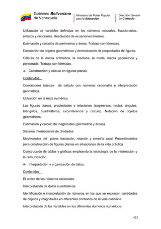 Gobierno Bolivariano
de Venezuela
Ministerio del Poder Popular
para la Educación
Dirección General
de Currículo
Utilización de variables definidas en los números naturales, fraccionarios,
enteros y racionales. Resolución de ecuaciones lineales.
Estimación y cálculos de perímetros y áreas. Trabajo con fórmulas.
Denotación de objetos geométricos y demostración de propiedades de figuras.
Cálculo de la media aritmética, la mediana, la moda, media geométrica y
ponderada. Trabajo con fórmulas.
3- Construcción y cálculo en figuras planas.
Contenidos
Operaciones básicas de cálculo con números racionales e interpretación
geométrica.
Ubicación en la recta numérica.
Las figuras planas, propiedades y relaciones (segmentos, rectas, ángulos,
triángulos, cuadriláteros, circunferencia y círculo). Notación de objetos
geométricos.
Estimación y cálculo de magnitudes (perímetros y áreas).
Sistema Internacional de Unidades.
Movimientos del plano: traslación, rotación y simetría axial. Procedimientos
para construcción de figuras planas en situaciones de la vida práctica
Construcción de tablas y gráficos empleando la tecnología de la información y
la comunicación.
4- Interpretación y organización de datos.
Contenidos
El orden de los números racionales.
Interpretación de datos cuantitativos.
Identificación e interpretación de números en los que se expresan cantidades
de objetos y magnitudes en diferentes contextos de la vida cotidiana.
Interpretación de las variables en los diferentes dominios numéricos.
423
 