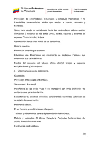Gobierno Bolivariano
de Venezuela
Ministerio del Poder Popular
para la Educación
Dirección General
de Currículo
Prevención de enfermedades individuales y colectivas trasmisibles y no
trasmisibles (enfermedades virales que afectan a plantas, animales y
hombres).
Seres vivos desde los unicelulares hasta los pluricelulares: células (unidad
estructural y funcional de los seres vivos), tejidos, órganos y sistemas de
órganos. El microscopio y la lupa.
Identificación de los cinco reinos de los seres vivos.
Higiene colectiva.
Prevención ante riesgos laborales.
Educación vial. Descripción del movimiento de traslación. Factores que
determinan sus características
Efectos del consumo del tabaco, chimó alcohol, drogas y sustancia
estupefacientes y psicotrópicas.
3- El ser humano con su ecosistema.
Contenidos
Prevención ante riesgos ambientales.
Saneamiento Ambiental.
Importancia de los seres vivos y su interacción con otros elementos del
ambiente para garantizar la vida.
Ecosistema y su dinámica (concepto, componentes y cadenas). Valoración de
su estado de conservación.
Patrimonio Natural.
El ser humano y su ubicación en el espacio.
Técnicas y herramientas para la representación en el espacio.
Materia y materiales. El átomo. Estructura. Partículas fundamentales del
átomo. Interacción entre ellas.
Fenómenos electrostáticos.
425
 