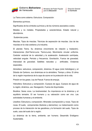 Gobierno Bolivariano
de Venezuela
Ministerio del Poder Popular
para la Educación
Dirección General
de Currículo
La Tierra como sistema. Estructura. Composición
Elementos químicos.
Significados de los símbolos químicos y de los números asociados a estos.
Metales y no metales. Propiedades y características. Estado natural y
abundancia.
Sustancias puras.
Mezclas. Tipos de mezclas. Técnicas de separación de mezclas. Uso de las
mezclas en la vida cotidiana y la industria.
El planeta Tierra. Su dinámica (movimiento de rotación y traslación).
Interacciones (Sol-Tierra-Luna; Tierra-Luna). Movimiento circular uniforme.
Carácter vectorial de la velocidad y la aceleración. Aceleración centrípeta,
velocidad angular. Período y frecuencia. Gravitación. Fuerza de gravedad.
Intensidad de gravedad. Satélites naturales y artificiales. Chatarras
espaciales.
Atmósfera: estructura, composición, dinámica. El agua (ciclo hidrológico) y el
Dióxido de Carbono, sus dinámicas en la atmósfera. Tiempo y clima. El clima
de tu región importancia de la capa de ozono en la protección de la vida.
Presión en los gases. Ley de Pascal. Fuerza de empuje.
Hidrosfera: Estructura y composición. Cuerpos de agua. Cuerpos de agua de
tu región, dinámica, uso. Navegación, Fuerza de Arquímedes.
Biosfera: Seres vivos. La biodiversidad. Su importancia en la dinámica y el
equilibrio terrestre. El ser humano y su valoración como ser vivo. Las
actividades humanas y el ambiente.
Litosfera: Estructura y composición. Minerales (composición) y rocas. Tipos de
rocas. El suelo, componentes (factores y elementos). La meteorización como
proceso de la interacción de las geosferas y la formación del suelo. Tipos de
suelo, usos del suelo de tu región.
La dinámica de la tierra, ambiente, ser humano. Desarrollo Endógeno
Sustentable.
426
 