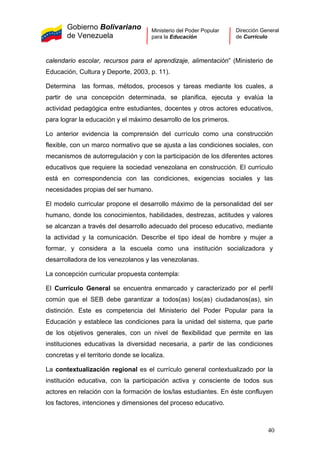 Gobierno Bolivariano
de Venezuela
Ministerio del Poder Popular
para la Educación
Dirección General
de Currículo
calendario escolar, recursos para el aprendizaje, alimentación” (Ministerio de
Educación, Cultura y Deporte, 2003, p. 11).
Determina las formas, métodos, procesos y tareas mediante los cuales, a
partir de una concepción determinada, se planifica, ejecuta y evalúa la
actividad pedagógica entre estudiantes, docentes y otros actores educativos,
para lograr la educación y el máximo desarrollo de los primeros.
Lo anterior evidencia la comprensión del currículo como una construcción
flexible, con un marco normativo que se ajusta a las condiciones sociales, con
mecanismos de autorregulación y con la participación de los diferentes actores
educativos que requiere la sociedad venezolana en construcción. El currículo
está en correspondencia con las condiciones, exigencias sociales y las
necesidades propias del ser humano.
El modelo curricular propone el desarrollo máximo de la personalidad del ser
humano, donde los conocimientos, habilidades, destrezas, actitudes y valores
se alcanzan a través del desarrollo adecuado del proceso educativo, mediante
la actividad y la comunicación. Describe el tipo ideal de hombre y mujer a
formar, y considera a la escuela como una institución socializadora y
desarrolladora de los venezolanos y las venezolanas.
La concepción curricular propuesta contempla:
El Currículo General se encuentra enmarcado y caracterizado por el perfil
común que el SEB debe garantizar a todos(as) los(as) ciudadanos(as), sin
distinción. Este es competencia del Ministerio del Poder Popular para la
Educación y establece las condiciones para la unidad del sistema, que parte
de los objetivos generales, con un nivel de flexibilidad que permite en las
instituciones educativas la diversidad necesaria, a partir de las condiciones
concretas y el territorio donde se localiza.
La contextualización regional es el currículo general contextualizado por la
institución educativa, con la participación activa y consciente de todos sus
actores en relación con la formación de los/las estudiantes. En éste confluyen
los factores, intenciones y dimensiones del proceso educativo.
40
 