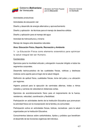 Gobierno Bolivariano
de Venezuela
Ministerio del Poder Popular
para la Educación
Dirección General
de Currículo
Actividades productivas:
Actividades de educación vial
Diseño y desarrollo de energía alternativa y aprovechamiento
Diseño y aplicación de técnicas para el manejo de desechos sólidos
Diseño y aplicación para el manejo del agua
Actividad de hidrocarburos y minería
Manejo de riesgos ante desastres naturales
Área: Educación Física, Deporte, Recreación y Ambiente
1- La Educación Física como elemento sistemático para optimizar
la salud integral del ser Humano.
Contenidos
Ejercicios para la movilidad articular y elongación muscular dirigido a todos los
segmentos corporales.
Desarrollo teórico-práctico de las cualidades físicas, volitivas y destrezas
motoras como aporte para el logro de la salud integral.
Definición de aptitud física, cualidades físicas, toma del pulso y su ubicación
por regiones.
Higiene postural para la ejecución de caminatas alternas, trotes a ritmos
variados y carreras de velocidad en distancias cortas.
Ejercicios de acondicionamiento físico para el mejoramiento de la fuerza,
resistencia, velocidad, coordinación y flexibilidad.
Participación en actividades dentro de la Institución Educativa que promuevan
la actividad física con la incorporación de la familia y la comunidad.
Participación activa en actividades físicas, lúdicas, recreativas para la salud
organizadas por la Institución Educativa.
Conocimientos básicos sobre carbohidratos, lípidos y prótidos que beneficien
el desarrollo de las funciones orgánicas del individuo.
427
 