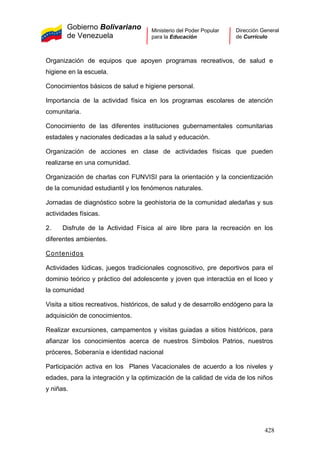 Gobierno Bolivariano
de Venezuela
Ministerio del Poder Popular
para la Educación
Dirección General
de Currículo
Organización de equipos que apoyen programas recreativos, de salud e
higiene en la escuela.
Conocimientos básicos de salud e higiene personal.
Importancia de la actividad física en los programas escolares de atención
comunitaria.
Conocimiento de las diferentes instituciones gubernamentales comunitarias
estadales y nacionales dedicadas a la salud y educación.
Organización de acciones en clase de actividades físicas que pueden
realizarse en una comunidad.
Organización de charlas con FUNVISI para la orientación y la concientización
de la comunidad estudiantil y los fenómenos naturales.
Jornadas de diagnóstico sobre la geohistoria de la comunidad aledañas y sus
actividades físicas.
2. Disfrute de la Actividad Física al aire libre para la recreación en los
diferentes ambientes.
Contenidos
Actividades lúdicas, juegos tradicionales cognoscitivo, pre deportivos para el
dominio teórico y práctico del adolescente y joven que interactúa en el liceo y
la comunidad
Visita a sitios recreativos, históricos, de salud y de desarrollo endógeno para la
adquisición de conocimientos.
Realizar excursiones, campamentos y visitas guiadas a sitios históricos, para
afianzar los conocimientos acerca de nuestros Símbolos Patrios, nuestros
próceres, Soberanía e identidad nacional
Participación activa en los Planes Vacacionales de acuerdo a los niveles y
edades, para la integración y la optimización de la calidad de vida de los niños
y niñas.
428
 