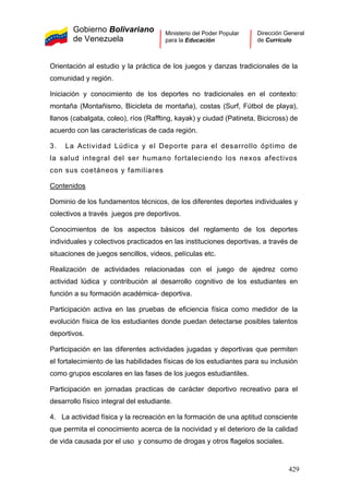 Gobierno Bolivariano
de Venezuela
Ministerio del Poder Popular
para la Educación
Dirección General
de Currículo
Orientación al estudio y la práctica de los juegos y danzas tradicionales de la
comunidad y región.
Iniciación y conocimiento de los deportes no tradicionales en el contexto:
montaña (Montañismo, Bicicleta de montaña), costas (Surf, Fútbol de playa),
llanos (cabalgata, coleo), ríos (Raffting, kayak) y ciudad (Patineta, Bicicross) de
acuerdo con las características de cada región.
3. La Actividad Lúdica y el Deporte para el desarrollo óptimo de
la salud integral del ser humano fortaleciendo los nexos afectivos
con sus coetáneos y familiares
Contenidos
Dominio de los fundamentos técnicos, de los diferentes deportes individuales y
colectivos a través juegos pre deportivos.
Conocimientos de los aspectos básicos del reglamento de los deportes
individuales y colectivos practicados en las instituciones deportivas, a través de
situaciones de juegos sencillos, videos, películas etc.
Realización de actividades relacionadas con el juego de ajedrez como
actividad lúdica y contribución al desarrollo cognitivo de los estudiantes en
función a su formación académica- deportiva.
Participación activa en las pruebas de eficiencia física como medidor de la
evolución física de los estudiantes donde puedan detectarse posibles talentos
deportivos.
Participación en las diferentes actividades jugadas y deportivas que permiten
el fortalecimiento de las habilidades físicas de los estudiantes para su inclusión
como grupos escolares en las fases de los juegos estudiantiles.
Participación en jornadas practicas de carácter deportivo recreativo para el
desarrollo físico integral del estudiante.
4. La actividad física y la recreación en la formación de una aptitud consciente
que permita el conocimiento acerca de la nocividad y el deterioro de la calidad
de vida causada por el uso y consumo de drogas y otros flagelos sociales.
429
 