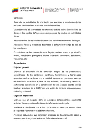 Gobierno Bolivariano
de Venezuela
Ministerio del Poder Popular
para la Educación
Dirección General
de Currículo
Contenidos
Desarrollo de actividades de orientación que permitan la adquisición de las
nociones fundamentales acerca de sustancias nocivas.
Establecimiento de actividades de reflexión y debate acerca del consumo de
drogas y los efectos dañinos que producen para la práctica de actividades
físicas.
Reconocimiento de las características de una persona consumidora de drogas.
Actividades físicas y recreativas destinadas al consumo del tiempo de ocio de
los estudiantes.
Conocimiento de las causas de otros flagelos sociales como la prostitución
infantil, vandalismo, pornografía infantil, sicariatos, asesinatos, secuestros,
violaciones, etc.
Segundo año
Objetivo general
Expresar el desarrollo de la formación integral de su personalidad,
apropiándose de los contenidos científicos, humanísticos y tecnológicos
generales que los involucren con la realidad, tomando en cuenta sus avances
de orientación vocacional a partir de sus aptitudes, habilidades y destrezas,
participando activamente en la construcción de una sociedad acorde con los
ideales y principios de la CRBV con una visión del contexto latinoamericano,
caribeño y universal.
Objetivos específicos
Expresar con un lenguaje claro los principios constitucionales asumiendo
actitudes de compromiso colectivo en la defensa de nuestro país.
Manifestar su opinión con una actitud crítica frente acciones que atenten contra
la seguridad y defensa de la soberanía nacional.
Promover actividades que garanticen procesos de transformación social y
humana, para la seguridad y defensa de la soberanía nacional.
430
 