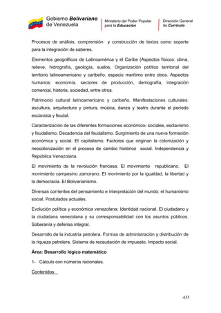 Gobierno Bolivariano
de Venezuela
Ministerio del Poder Popular
para la Educación
Dirección General
de Currículo
Procesos de análisis, comprensión y construcción de textos como soporte
para la integración de saberes.
Elementos geográficos de Latinoamérica y el Caribe (Aspectos físicos: clima,
relieve, hidrografía, geología, suelos. Organización político territorial del
territorio latinoamericano y caribeño. espacio marítimo entre otros. Aspectos
humanos: economía, sectores de producción, demografía, integración
comercial, historia, sociedad, entre otros.
Patrimonio cultural latinoamericano y caribeño. Manifestaciones culturales:
escultura, arquitectura y pintura, música, danza y teatro durante el período
esclavista y feudal.
Caracterización de las diferentes formaciones económico- sociales, esclavismo
y feudalismo. Decadencia del feudalismo. Surgimiento de una nueva formación
económica y social: El capitalismo. Factores que originan la colonización y
neocolonización en el proceso de cambio histórico social. Independencia y
República Venezolana.
El movimiento de la revolución francesa. El movimiento republicano. El
movimiento campesino zamorano. El movimiento por la igualdad, la libertad y
la democracia. El Bolivarianismo.
Diversas corrientes del pensamiento e interpretación del mundo: el humanismo
social. Postulados actuales.
Evolución política y económica venezolana: Identidad nacional. El ciudadano y
la ciudadana venezolana y su corresponsabilidad con los asuntos públicos.
Soberanía y defensa integral.
Desarrollo de la industria petrolera. Formas de administración y distribución de
la riqueza petrolera. Sistema de recaudación de impuesto. Impacto social.
Área: Desarrollo lógico matemático
1- Cálculo con números racionales.
Contenidos
435
 