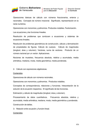 Gobierno Bolivariano
de Venezuela
Ministerio del Poder Popular
para la Educación
Dirección General
de Currículo
Operaciones básicas de cálculo con números fraccionarios, enteros y
racionales. Concepto de número irracional. Significado, representación en la
recta numérica.
Operaciones con monomios y polinomios. Productos notables. Factorización.
Las ecuaciones y las funciones lineales.
Resolución de problemas que conducen a ecuaciones y sistemas de
ecuaciones lineales.
Resolución de problemas geométricos de construcción, cálculo y demostración
de propiedades de figuras. Cálculo de cuerpos. Cálculo de magnitudes
(longitud, área y volumen). Vectores, suma de vectores. Producto de un
número racional por un vector. Aplicaciones.
Nociones de muestreo, frecuencia absoluta, relativa y acumulada, media
aritmética, mediana, moda, media geométrica, media ponderada.
2- Cálculo con expresiones algebraicas.
Contenidos
Operaciones de cálculo con números racionales.
Operaciones con monomios y polinomios. Productos notables.
Conceptos de correspondencia, relaciones y funciones. Interpretación de la
solución de la ecuación respectiva. El significado de las funciones.
Estimación y cálculo de magnitudes (longitud, área y volumen).
Procesamiento de datos cuantitativos. Frecuencia absoluta, relativa y
acumulada, media aritmética, mediana, moda, media geométrica y ponderada.
Construcción de tablas.
3- Relación entre ecuación y función lineal.
Contenidos
436
 