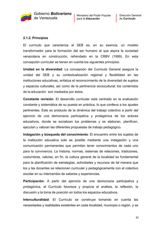 Gobierno Bolivariano
de Venezuela
Ministerio del Poder Popular
para la Educación
Dirección General
de Currículo
2.1.2. Principios
El currículo que caracteriza al SEB es, en su esencia, un modelo
transformador para la formación del ser humano al que aspira la sociedad
venezolana en construcción, refrendado en la CRBV (1999). En esta
concepción curricular se tienen en cuenta los siguientes principios:
Unidad en la diversidad: La concepción del Currículo General asegura la
unidad del SEB y su contextualización regional y flexibilidad en las
instituciones educativas, enfatiza el reconocimiento de la diversidad de sujetos
y espacios culturales, así como de la pertinencia sociocultural; los contenidos
de la educación son mediados por éstos.
Constante revisión: El desarrollo curricular está centrado en la evaluación
constante y sistemática de su puesta en práctica, lo que conlleva a los ajustes
pertinentes. Este es producto de la dinámica del trabajo colectivo a partir del
ejercicio de una democracia participativa y protagónica de los actores
educativos, donde se socializan los problemas y se elaboran, planifican,
ejecutan y valoran las diferentes propuestas de trabajo pedagógico.
Indagación y búsqueda del conocimiento: El encuentro entre los sujetos de
la institución educativa solo es posible mediante una indagación y una
comunicación permanentes que permitan tener conocimientos de cada uno
para la convivencia. La historia, normas, sistemas de relaciones, tradiciones,
costumbres, valores, en fin, la cultura general de la localidad es fundamental
para la planificación de estrategias, actividades y recursos de tal manera que
los y las docentes se relacionen curricular y pedagógicamente con el colectivo
escolar en su intercambio de saberes y experiencias.
Participación: A partir del ejercicio de una democracia participativa y
protagónica, el Currículo favorece y propicia el análisis, la reflexión, la
discusión y la toma de posición en todos los espacios educativos.
Interculturalidad: El Currículo se construye tomando en cuenta las
necesidades y realidades existentes en cada localidad, municipio o región, y se
41
 