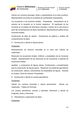Gobierno Bolivariano
de Venezuela
Ministerio del Poder Popular
para la Educación
Dirección General
de Currículo
Cálculo con números racionales. Orden y representación en la recta numérica.
Representación de puntos en el sistema de coordenadas rectangulares.
Las ecuaciones y las funciones lineales. Propiedades. Interpretación de la
solución de la ecuación en la función respectiva. El significado de las
funciones en el análisis de fenómenos naturales y hechos de la vida social a
partir del comportamiento de datos cuantitativos. Representación gráfica de las
funciones lineales.
Construcción de tabla de valores. Construcción de gráficos y análisis del
comportamiento de datos.
4- Construcción y cálculo en figuras planas.
Contenidos
Representación de números racionales en la recta real. Cálculo de
magnitudes.
Resolución de ecuaciones lineales. Gráficos y propiedades de las funciones
lineales. Representación de las soluciones de las ecuaciones y sistemas de
ecuaciones lineales.
Igualdad o congruencia de figuras planas. Fundamentos y procedimientos
para la construcción de figuras planas. Resolución de problemas geométricos
de construcción, cálculo y demostración de propiedades de figuras. Vectores
en el plano. Suma de vectores. Propiedades.
5- Construcción y cálculo en cuerpos geométricos.
Contenidos
Cálculo con números racionales y valores aproximados. Cálculo con
magnitudes. Trabajo con fórmulas.
Los cuerpos geométricos: prismas y pirámides. Estimación y cálculo de
longitudes, áreas y volúmenes.
6- Interpretación y organización de datos.
Contenidos
437
 