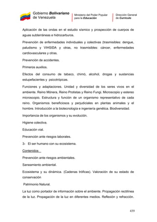 Gobierno Bolivariano
de Venezuela
Ministerio del Poder Popular
para la Educación
Dirección General
de Currículo
Aplicación de las ondas en el estudio sísmico y prospección de cuerpos de
aguas subterráneas e hidrocarburos.
Prevención de enfermedades individuales y colectivas (trasmisibles: dengue,
paludismo y VIHSIDA y otras, no trasmisibles: cáncer, enfermedades
cardiovasculares y otras.
Prevención de accidentes.
Primeros auxilios.
Efectos del consumo de tabaco, chimó, alcohol, drogas y sustancias
estupefacientes y psicotrópicas.
Funciones y adaptaciones. Unidad y diversidad de los seres vivos en el
ambiente. Reino Mónera, Reino Protistas y Reino Fungi. Microscopio y estereo
microscopio. Estructura y función de un organismo representativo de cada
reino. Organismos beneficiosos y perjudiciales en plantas animales y el
hombre. Introducción a la biotecnología e ingeniería genética. Biodiversidad.
Importancia de los organismos y su evolución.
Higiene colectiva.
Educación vial.
Prevención ante riesgos laborales.
3- El ser humano con su ecosistema.
Contenidos
Prevención ante riesgos ambientales.
Saneamiento ambiental.
Ecosistema y su dinámica. (Cadenas tróficas). Valoración de su estado de
conservación
Patrimonio Natural.
La luz como portador de información sobre el ambiente. Propagación rectilínea
de la luz. Propagación de la luz en diferentes medios. Reflexión y refracción.
439
 
