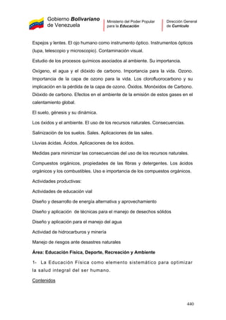 Gobierno Bolivariano
de Venezuela
Ministerio del Poder Popular
para la Educación
Dirección General
de Currículo
Espejos y lentes. El ojo humano como instrumento óptico. Instrumentos ópticos
(lupa, telescopio y microscopio). Contaminación visual.
Estudio de los procesos químicos asociados al ambiente. Su importancia.
Oxígeno, el agua y el dióxido de carbono. Importancia para la vida. Ozono.
Importancia de la capa de ozono para la vida. Los clorofluorocarbono y su
implicación en la pérdida de la capa de ozono. Óxidos. Monóxidos de Carbono.
Dióxido de carbono. Efectos en el ambiente de la emisión de estos gases en el
calentamiento global.
El suelo, génesis y su dinámica.
Los óxidos y el ambiente. El uso de los recursos naturales. Consecuencias.
Salinización de los suelos. Sales. Aplicaciones de las sales.
Lluvias ácidas. Ácidos. Aplicaciones de los ácidos.
Medidas para minimizar las consecuencias del uso de los recursos naturales.
Compuestos orgánicos, propiedades de las fibras y detergentes. Los ácidos
orgánicos y los combustibles. Uso e importancia de los compuestos orgánicos.
Actividades productivas:
Actividades de educación vial
Diseño y desarrollo de energía alternativa y aprovechamiento
Diseño y aplicación de técnicas para el manejo de desechos sólidos
Diseño y aplicación para el manejo del agua
Actividad de hidrocarburos y minería
Manejo de riesgos ante desastres naturales
Área: Educación Física, Deporte, Recreación y Ambiente
1- La Educación Física como elemento sistemático para optimizar
la salud integral del ser humano.
Contenidos
440
 