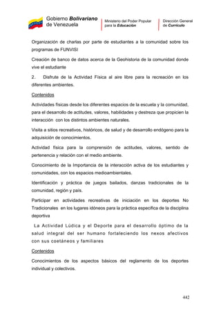 Gobierno Bolivariano
de Venezuela
Ministerio del Poder Popular
para la Educación
Dirección General
de Currículo
Organización de charlas por parte de estudiantes a la comunidad sobre los
programas de FUNVISI
Creación de banco de datos acerca de la Geohistoria de la comunidad donde
vive el estudiante
2. Disfrute de la Actividad Física al aire libre para la recreación en los
diferentes ambientes.
Contenidos
Actividades físicas desde los diferentes espacios de la escuela y la comunidad,
para el desarrollo de actitudes, valores, habilidades y destreza que propicien la
interacción con los distintos ambientes naturales.
Visita a sitios recreativos, históricos, de salud y de desarrollo endógeno para la
adquisición de conocimientos.
Actividad física para la comprensión de actitudes, valores, sentido de
pertenencia y relación con el medio ambiente.
Conocimiento de la Importancia de la interacción activa de los estudiantes y
comunidades, con los espacios medioambientales.
Identificación y práctica de juegos bailados, danzas tradicionales de la
comunidad, región y país.
Participar en actividades recreativas de iniciación en los deportes No
Tradicionales en los lugares idóneos para la práctica especifica de la disciplina
deportiva
La Actividad Lúdica y el Deporte para el desarrollo óptimo de la
salud integral del ser humano fortaleciendo los nexos afectivos
con sus coetáneos y familiares
Contenidos
Conocimientos de los aspectos básicos del reglamento de los deportes
individual y colectivos.
442
 