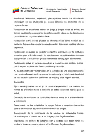 Gobierno Bolivariano
de Venezuela
Ministerio del Poder Popular
para la Educación
Dirección General
de Currículo
Actividades recreativas, deportivas, pre-deportivas donde los estudiantes
identifiquen en las situaciones de juegos sencillos los elementos de la
reglamentación.
Participación en situaciones básicas de juego, y juegos reales de ajedrez sin
tiempo establecido considerando la reglamentación básica de la disciplina en
pro al desarrollo cognitivo del estudiante.
Participación activa en las pruebas de eficiencia física como medidor de la
evolución física de los estudiantes donde puedan detectarse posibles talentos
deportivos.
Participación en juegos de carácter competitivo promovido por la institución
educativa para el fortalecimiento de sus destrezas especificas deportivas que
coadyuven en la inclusión de grupos en las fases de los juegos estudiantiles.
Participación activa en jornadas deportivas y recreativas con carácter teórico-
prácticas para su desarrollo físico consciente y saludable.
4. La actividad física y la recreación en la formación de una aptitud consciente
que permita el conocimiento acerca de la nocividad y el deterioro de la calidad
de vida causada por el uso y consumo de drogas y otros flagelos sociales.
Contenidos
Ejecución de jornadas con apoyo de personal especializado que orienten las
formas de prevención hacia el consumo de estas sustancias nocivas para la
salud.
Desarrollo de actividades de continuidad de estos temas en el entorno familiar
y comunitario.
Conocimiento de las actividades de apoyo, físicas y recreativas favorables
para la rehabilitación de personas consumidoras de drogas.
Conocimiento de la importancia de la práctica de actividades físicas,
recreativas para la prevención de las drogas y otros flagelos sociales.
Importancia del sentido de autoprotección y cuidado que deben tener los
adolescentes en su entorno, debido a los diferentes flagelos sociales.
443
 