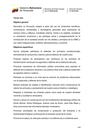 Gobierno Bolivariano
de Venezuela
Ministerio del Poder Popular
para la Educación
Dirección General
de Currículo
Tercer año
Objetivo general
Demostrar su formación integral a partir del uso de contenidos científicos,
humanísticos, ambientales y tecnológicos generales para expresarse de
manera crítica y reflexiva, manifestar criterios frente a su realidad, considerar
su orientación vocacional y así participar activa y protagónicamente en la
construcción de la sociedad acorde con los ideales y principios de la CRBV y
con visión integracionista, caribeña, latinoamericana y universal.
Objetivos específicos
Asumir actitudes patrióticas al defender los principios constitucionales
demostrando el compromiso colectivo para la defensa de nuestro país.
Propiciar espacio de participación que contribuya en los procesos de
transformación social para la seguridad y defensa de la soberanía del país.
Promover mecanismo de información pública comunitaria para expresar la
defensa de la soberanía nacional y una actitud crítica ante cualquier pretensión
de agresión interna o externa.
Participar en acciones a su nivel para la solución de problemas relacionados
con la seguridad y defensa de la nación.
Mostrar actitudes de respeto e identificación nacional como consecuencia de
valorar los principios y pensamiento de nuestro acervo histórico e ideológico.
Respetar e interpretar los símbolos patrios como parte de nuestra identidad
nacional y ciudadanía venezolana.
Asumir y actuar en consecuencia con los fundamentos del liderazgo político de
Simón Bolívar, Simón Rodríguez, Antonio José de Sucre, José Félix Ribas y
otros precursores del movimiento liberador venezolano.
Promover actividades de conservación y protección del ambiente y la
biodiversidad biológica contribuyendo al bienestar social de la nación.
Promover la salud y la vida para contribuir a la defensa de un ambiente sano.
444
 