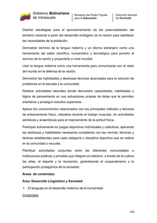 Gobierno Bolivariano
de Venezuela
Ministerio del Poder Popular
para la Educación
Dirección General
de Currículo
Diseñar estrategias para el aprovechamiento de las potencialidades del
territorio nacional a partir del desarrollo endógeno de la nación para satisfacer
las necesidades de la población.
Demostrar dominio de la lengua materna y un idioma extranjero como una
herramienta del saber científico, humanístico y tecnológico para ponerlo al
servicio de la nación y proyectarlo a nivel mundial.
Usar la lengua materna como una herramienta para comunicarse con el resto
del mundo en la defensa de la nación.
Demostrar las habilidades y destrezas técnicas alcanzadas para la solución de
problemas en la escuela y la comunidad.
Realizar actividades laborales donde demuestre capacidades, habilidades y
lógica de pensamiento en sus actuaciones propias de éstas que le permitan
orientarse y proseguir estudios superiores.
Aplicar los conocimientos relacionados con los principales métodos y técnicas
de entrenamiento físico, utilizados durante el trabajo muscular, en actividades
aeróbicas y anaeróbicas para el mejoramiento de la actitud física.
Participar activamente en juegos deportivos individuales y colectivos, aplicando
las destrezas y habilidades necesarias cumpliendo con las normas, técnicas y
tácticas establecidas para cada categoría o disciplina deportiva que se realice
en la comunidad o escuela.
Planificar actividades conjuntas entre las diferentes comunidades e
instituciones públicas y privadas que integren el colectivo, a través de la cultura
las artes, el deporte y la recreación, garantizando el cooperativismo y la
participación protagónica de la sociedad.
Áreas de contenidos
Área: Desarrollo Lingüístico y Sociedad
1- El lenguaje en el desarrollo histórico de la humanidad
Contenidos
446
 