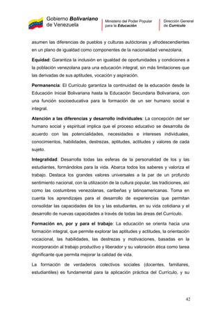 Gobierno Bolivariano
de Venezuela
Ministerio del Poder Popular
para la Educación
Dirección General
de Currículo
asumen las diferencias de pueblos y culturas autóctonas y afrodescendientes
en un plano de igualdad como componentes de la nacionalidad venezolana.
Equidad: Garantiza la inclusión en igualdad de oportunidades y condiciones a
la población venezolana para una educación integral, sin más limitaciones que
las derivadas de sus aptitudes, vocación y aspiración.
Permanencia: El Currículo garantiza la continuidad de la educación desde la
Educación Inicial Bolivariana hasta la Educación Secundaria Bolivariana, con
una función socioeducativa para la formación de un ser humano social e
integral.
Atención a las diferencias y desarrollo individuales: La concepción del ser
humano social y espiritual implica que el proceso educativo se desarrolla de
acuerdo con las potencialidades, necesidades e intereses individuales,
conocimientos, habilidades, destrezas, aptitudes, actitudes y valores de cada
sujeto.
Integralidad: Desarrolla todas las esferas de la personalidad de los y las
estudiantes, formándolos para la vida. Abarca todos los saberes y valoriza el
trabajo. Destaca los grandes valores universales a la par de un profundo
sentimiento nacional, con la utilización de la cultura popular, las tradiciones, así
como las costumbres venezolanas, caribeñas y latinoamericanas. Toma en
cuenta los aprendizajes para el desarrollo de experiencias que permitan
consolidar las capacidades de los y las estudiantes, en su vida cotidiana y el
desarrollo de nuevas capacidades a través de todas las áreas del Currículo.
Formación en, por y para el trabajo: La educación se orienta hacia una
formación integral, que permite explorar las aptitudes y actitudes, la orientación
vocacional, las habilidades, las destrezas y motivaciones, basadas en la
incorporación al trabajo productivo y liberador y su valoración ética como tarea
dignificante que permita mejorar la calidad de vida.
La formación de verdaderos colectivos sociales (docentes, familiares,
estudiantiles) es fundamental para la aplicación práctica del Currículo, y su
42
 