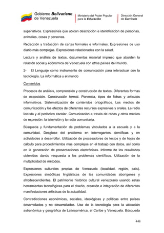 Gobierno Bolivariano
de Venezuela
Ministerio del Poder Popular
para la Educación
Dirección General
de Currículo
superlativos. Expresiones que ubican descripción e identificación de personas,
animales, cosas y personas.
Redacción y traducción de cartas formales e informales. Expresiones de uso
diario más complejas. Expresiones relacionadas con la salud.
Lectura y análisis de textos, documentos material impreso que aborden la
relación social y económica de Venezuela con otros países del mundo.
2- El Lenguaje como instrumento de comunicación para interactuar con la
tecnología. La informática y el mundo
Contenidos
Procesos de análisis, comprensión y construcción de textos. Diferentes formas
de exposición. Construcción formal. Ponencia, tipos de fichas y artículos
informativos. Sistematización de contenidos ortográficos. Los medios de
comunicación y los efectos de diferentes recursos expresivos y orales. La radio
liceísta y el periódico escolar. Comunicación a través de redes y otros medios
de expresión: la televisión y la radio comunitaria.
Búsqueda y fundamentación de problemas vinculados a la escuela y a la
comunidad. Desglose del problema en interrogantes científicas y en
actividades a desarrollar. Utilización de procesadores de textos y de hojas de
cálculo para procedimientos más complejos en el trabajo con datos, así como
en la generación de presentaciones electrónicas. Informe de los resultados
obtenidos dando respuesta a los problemas científicos. Utilización de la
multiplicidad de métodos.
Expresiones culturales propias de Venezuela (localidad, región, país).
Expresiones simbólicas lingüísticas de las comunidades aborígenes y
afrodescendientes. El patrimonio histórico cultural venezolano usando estas
herramientas tecnológicas para el diseño, creación e integración de diferentes
manifestaciones artísticas de la actualidad.
Contradicciones económicas, sociales, ideológicas y políticas entre países
desarrollados y no desarrollados. Uso de la tecnología para la ubicación
astronómica y geográfica de Latinoamérica, el Caribe y Venezuela. Búsqueda
448
 