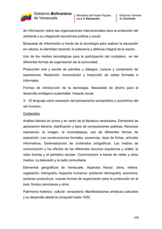 Gobierno Bolivariano
de Venezuela
Ministerio del Poder Popular
para la Educación
Dirección General
de Currículo
de información sobre las organizaciones internacionales para la protección del
ambiente y su integración económica política y social.
Búsqueda de información a través de la tecnología para realizar la educación
en valores, la identidad nacional, la soberanía y defensa integral de la nación.
Uso de los medios tecnológicas para la participación del ciudadano en las
diferentes formas de organización de la comunidad.
Producción oral y escrita de párrafos y diálogos. Lectura y compresión de
expresiones. Redacción, transcripción y traducción de cartas formales e
informales.
Formas de introducción de la tecnología. Necesidad de ahorro para el
desarrollo endógeno sustentable. Impacto social.
3- El lenguaje como expresión del pensamiento sociopolítico y económico del
ser humano.
Contenidos
Análisis literario en prosa y en verso de la literatura venezolana. Elementos de
apreciación literaria, clasificación y tipos de composiciones poéticas. Recursos
expresivos: la imagen, la onomatopeya, uso de diferentes formas de
exposición. Las construcciones formales, ponencias, tipos de fichas, artículos
informativos. Sistematización de contenidos ortográficos. Los medios de
comunicación y los efectos de los diferentes recursos expresivos y orales: la
radio liceísta y el periódico escolar. Comunicación a través de redes y otros
medios. La televisión y la radio comunitaria.
Elementos geográficos de Venezuela. Aspectos físicos: clima, relieve,
vegetación, hidrografía, Aspectos humanos: población demografía, economía,
sectores productivos, nuevas formas de organización para la producción en el
país, fondos zamoranos y otros.
Patrimonio histórico cultural venezolano. Manifestaciones artísticas culturales
y su desarrollo desde la conquista hasta 1830.
449
 
