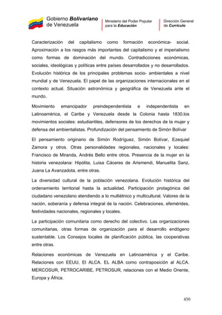 Gobierno Bolivariano
de Venezuela
Ministerio del Poder Popular
para la Educación
Dirección General
de Currículo
Caracterización del capitalismo como formación económica- social.
Aproximación a los rasgos más importantes del capitalismo y el imperialismo
como formas de dominación del mundo. Contradicciones económicas,
sociales, ideológicas y políticas entre países desarrollados y no desarrollados.
Evolución histórica de los principales problemas socio- ambientales a nivel
mundial y de Venezuela. El papel de las organizaciones internacionales en el
contexto actual. Situación astronómica y geográfica de Venezuela ante el
mundo.
Movimiento emancipador preindependentista e independentista en
Latinoamérica, el Caribe y Venezuela desde la Colonia hasta 1830.los
movimientos sociales: estudiantiles, defensores de los derechos de la mujer y
defensa del ambientalistas. Profundización del pensamiento de Simón Bolívar
El pensamiento originario de Simón Rodríguez, Simón Bolívar, Ezequiel
Zamora y otros. Otras personalidades regionales, nacionales y locales:
Francisco de Miranda, Andrés Bello entre otros. Presencia de la mujer en la
historia venezolana: Hipólita, Luisa Cáceres de Arismendi, Manuelita Sanz,
Juana La Avanzadota, entre otras.
La diversidad cultural de la población venezolana. Evolución histórica del
ordenamiento territorial hasta la actualidad. Participación protagónica del
ciudadano venezolano atendiendo a lo multiétnico y multicultural. Valores de la
nación, soberanía y defensa integral de la nación. Celebraciones, efemérides,
festividades nacionales, regionales y locales.
La participación comunitaria como derecho del colectivo. Las organizaciones
comunitarias, otras formas de organización para el desarrollo endógeno
sustentable. Los Consejos locales de planificación pública, las cooperativas
entre otras.
Relaciones económicas de Venezuela en Latinoamérica y el Caribe.
Relaciones con EEUU, El ALCA. EL ALBA como contraposición al ALCA.
MERCOSUR, PETROCARIBE, PETROSUR, relaciones con el Medio Oriente,
Europa y África.
450
 