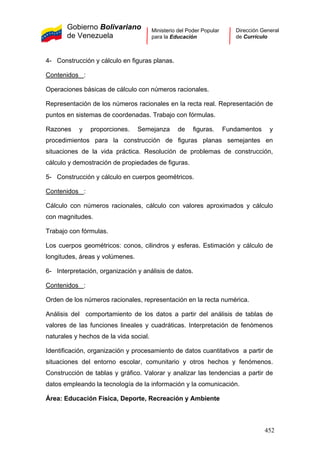 Gobierno Bolivariano
de Venezuela
Ministerio del Poder Popular
para la Educación
Dirección General
de Currículo
4- Construcción y cálculo en figuras planas.
Contenidos :
Operaciones básicas de cálculo con números racionales.
Representación de los números racionales en la recta real. Representación de
puntos en sistemas de coordenadas. Trabajo con fórmulas.
Razones y proporciones. Semejanza de figuras. Fundamentos y
procedimientos para la construcción de figuras planas semejantes en
situaciones de la vida práctica. Resolución de problemas de construcción,
cálculo y demostración de propiedades de figuras.
5- Construcción y cálculo en cuerpos geométricos.
Contenidos :
Cálculo con números racionales, cálculo con valores aproximados y cálculo
con magnitudes.
Trabajo con fórmulas.
Los cuerpos geométricos: conos, cilindros y esferas. Estimación y cálculo de
longitudes, áreas y volúmenes.
6- Interpretación, organización y análisis de datos.
Contenidos :
Orden de los números racionales, representación en la recta numérica.
Análisis del comportamiento de los datos a partir del análisis de tablas de
valores de las funciones lineales y cuadráticas. Interpretación de fenómenos
naturales y hechos de la vida social.
Identificación, organización y procesamiento de datos cuantitativos a partir de
situaciones del entorno escolar, comunitario y otros hechos y fenómenos.
Construcción de tablas y gráfico. Valorar y analizar las tendencias a partir de
datos empleando la tecnología de la información y la comunicación.
Área: Educación Física, Deporte, Recreación y Ambiente
452
 