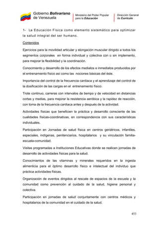 Gobierno Bolivariano
de Venezuela
Ministerio del Poder Popular
para la Educación
Dirección General
de Currículo
1- La Educación Física como elemento sistemático para optimizar
la salud integral del ser humano.
Contenidos
Ejercicios para la movilidad articular y elongación muscular dirigido a todos los
segmentos corporales en forma individual y colectiva con o sin implemento,
para mejorar la flexibilidad y la coordinación.
Conocimiento y desarrollo de los efectos mediatos e inmediatos producidos por
el entrenamiento físico así como las nociones básicas del éste.
Importancia del control de la frecuencia cardiaca y el aprendizaje del control de
la dosificación de las cargas en el entrenamiento físico.
Trote continuo, carreras con intervalos de tiempo y de velocidad en distancias
cortas y medias, para mejorar la resistencia aeróbica y la rapidez de reacción,
con toma de la frecuencia cardiaca antes y después de la actividad.
Actividades físicas que beneficien la práctica y desarrollo consciente de las
cualidades físicas-coordinativas, en correspondencia con sus características
individuales.
Participación en Jornadas de salud física en centros geriátricos, infantiles,
especiales, indígenas, penitenciarios, hospitalarios y su vinculación familia-
escuela-comunidad.
Visitas programadas a Instituciones Educativas donde se realicen jornadas de
desarrollo de actividades físicas para la salud.
Conocimientos de las vitaminas y minerales requeridos en la ingesta
alimenticia para el óptimo desarrollo físico e intelectual del individuo que
práctica actividades físicas.
Organización de eventos dirigidos al rescate de espacios de la escuela y la
comunidad como prevención al cuidado de la salud, higiene personal y
colectiva.
Participación en jornadas de salud conjuntamente con centros médicos y
hospitalarios de la comunidad en el cuidado de la salud.
453
 