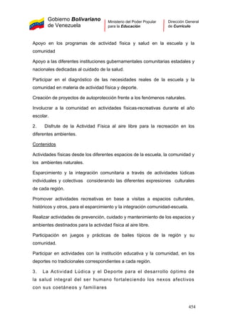 Gobierno Bolivariano
de Venezuela
Ministerio del Poder Popular
para la Educación
Dirección General
de Currículo
Apoyo en los programas de actividad física y salud en la escuela y la
comunidad
Apoyo a las diferentes instituciones gubernamentales comunitarias estadales y
nacionales dedicadas al cuidado de la salud.
Participar en el diagnóstico de las necesidades reales de la escuela y la
comunidad en materia de actividad física y deporte.
Creación de proyectos de autoprotección frente a los fenómenos naturales.
Involucrar a la comunidad en actividades físicas-recreativas durante el año
escolar.
2. Disfrute de la Actividad Física al aire libre para la recreación en los
diferentes ambientes.
Contenidos
Actividades físicas desde los diferentes espacios de la escuela, la comunidad y
los ambientes naturales.
Esparcimiento y la integración comunitaria a través de actividades lúdicas
individuales y colectivas considerando las diferentes expresiones culturales
de cada región.
Promover actividades recreativas en base a visitas a espacios culturales,
históricos y otros, para el esparcimiento y la integración comunidad-escuela.
Realizar actividades de prevención, cuidado y mantenimiento de los espacios y
ambientes destinados para la actividad física al aire libre.
Participación en juegos y prácticas de bailes típicos de la región y su
comunidad.
Participar en actividades con la institución educativa y la comunidad, en los
deportes no tradicionales correspondientes a cada región.
3. La Actividad Lúdica y el Deporte para el desarrollo óptimo de
la salud integral del ser humano fortaleciendo los nexos afectivos
con sus coetáneos y familiares
454
 