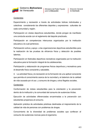 Gobierno Bolivariano
de Venezuela
Ministerio del Poder Popular
para la Educación
Dirección General
de Currículo
Contenidos
Esparcimiento y recreación a través de actividades lúdicas individuales y
colectivas considerando los diferentes deportes y expresiones culturales de
cada comunidad y región.
Participación en clubes deportivos estudiantiles, donde pongan de manifiesto
una conducta acorde con el reglamento del deporte practicado.
Participación en competencias intercursos organizados por la institución
educativa a la cual pertenece.
Participación activa y apoyo a las organizaciones deportivas estudiantiles para
la realización de las pruebas de eficiencia física y detección de posibles
talentos.
Participación en festivales deportivos recreativos organizados por la institución
educativa para la formación integral de los adolescentes.
Participación y elaboración de programas físicos deportivos y recreativos para
el desarrollo físico consciente y saludable.
4. La actividad física y la recreación en la formación de una aptitud consciente
que permita el conocimiento acerca de la nocividad y el deterioro de la calidad
de vida causada por el uso y consumo de drogas y otros flagelos sociales.
Contenidos
Conformación de clubes estudiantiles para la orientación y la prevención
dentro de la institución y la comunidad del consumo de sustancias ilícitas.
Ejecución de actividades diferenciadas encaminadas a la prevención con
estudiantes propensos al consumo.
Aplicación práctica de actividades prácticas destinadas al mejoramiento de la
calidad de vida de personas con problemas de drogas.
Conocimiento de la diversidad de problemas sociales que conllevan al
consumo de sustancias nocivas para el organismo.
455
 