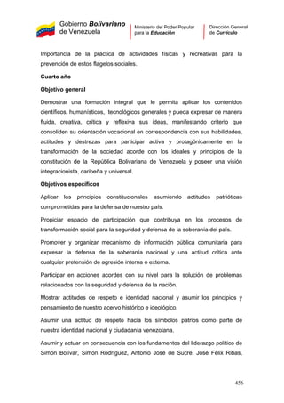 Gobierno Bolivariano
de Venezuela
Ministerio del Poder Popular
para la Educación
Dirección General
de Currículo
Importancia de la práctica de actividades físicas y recreativas para la
prevención de estos flagelos sociales.
Cuarto año
Objetivo general
Demostrar una formación integral que le permita aplicar los contenidos
científicos, humanísticos, tecnológicos generales y pueda expresar de manera
fluida, creativa, crítica y reflexiva sus ideas, manifestando criterio que
consoliden su orientación vocacional en correspondencia con sus habilidades,
actitudes y destrezas para participar activa y protagónicamente en la
transformación de la sociedad acorde con los ideales y principios de la
constitución de la República Bolivariana de Venezuela y poseer una visión
integracionista, caribeña y universal.
Objetivos específicos
Aplicar los principios constitucionales asumiendo actitudes patrióticas
comprometidas para la defensa de nuestro país.
Propiciar espacio de participación que contribuya en los procesos de
transformación social para la seguridad y defensa de la soberanía del país.
Promover y organizar mecanismo de información pública comunitaria para
expresar la defensa de la soberanía nacional y una actitud crítica ante
cualquier pretensión de agresión interna o externa.
Participar en acciones acordes con su nivel para la solución de problemas
relacionados con la seguridad y defensa de la nación.
Mostrar actitudes de respeto e identidad nacional y asumir los principios y
pensamiento de nuestro acervo histórico e ideológico.
Asumir una actitud de respeto hacia los símbolos patrios como parte de
nuestra identidad nacional y ciudadanía venezolana.
Asumir y actuar en consecuencia con los fundamentos del liderazgo político de
Simón Bolívar, Simón Rodríguez, Antonio José de Sucre, José Félix Ribas,
456
 