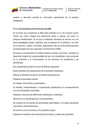 Gobierno Bolivariano
de Venezuela
Ministerio del Poder Popular
para la Educación
Dirección General
de Currículo
análisis y discusión permite la renovación permanente de la práctica
pedagógica.
2.1.3. Características del Currículo del SEB
El Currículo que caracteriza al SEB está centrado en un ser humano social.
Posee una visión integral con pertinencia social y cultural, así como un
enfoque transformador, en el que la institución educativa se asume con una
teoría pedagógica propia, originaria, que se expresa en la práctica y se nutre
de un docente creador, innovador, organizador y de una comunidad educativa
corresponsable para dar respuesta a los fines de la CRBV.
Se asume curricularmente el modelo histórico cultural, cuya base considera el
desarrollo integral de la personalidad de las y los estudiantes, como producto
de la actividad y la comunicación en los procesos de enseñanza y de
aprendizaje,
Son características del Currículo del SEB las siguientes:
Busca satisfacer las aspiraciones de la sociedad venezolana.
Afianza la identidad nacional y el sentido de pertenencia.
Respeta la diversidad cultural.
Es integral, democrático y participativo.
Es flexible, contextualizado y consensuado socialmente en correspondencia
con las necesidades nacionales.
Respeta y reconoce las diferencias individuales y colectivas.
Reconoce lo universal-general y local-específico.
Se sustenta en las teorías de aprendizaje desarrollador y en ideas educativas
nacionales y latinoamericanas.
Se centra en el ser humano y en el colectivo social.
Organiza el contenido de la educación por áreas y núcleos de contenidos.
43
 