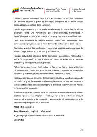 Gobierno Bolivariano
de Venezuela
Ministerio del Poder Popular
para la Educación
Dirección General
de Currículo
Diseñar y aplicar estrategias para el aprovechamiento de las potencialidades
del territorio nacional a partir del desarrollo endógeno de la nación y que
satisfaga las necesidades de la población.
Usar la lengua materna y comprender los elementos Fundamentals del idioma
extranjero como una herramienta del saber científico, humanístico y
tecnológico para ponerlo al servicio de la nación y proyectarlo a nivel mundial.
Usar adecuadamente la lengua materna como una herramienta para
comunicarse y proyectarla con el resto del mundo en la defensa de la nación.
Demostrar y aplicar las habilidades y destrezas técnicas alcanzadas para la
solución de problemas en la escuela y la comunidad.
Realizar actividades laborales donde demuestre capacidades, habilidades y
lógica de pensamiento en sus actuaciones propias de éstas que le permitan
orientarse y proseguir estudios superiores.
Aplicar los conocimientos relacionados con los principales métodos y técnicas
de entrenamiento físico, utilizados durante el trabajo muscular, en actividades
aeróbicas y anaeróbicas para el mejoramiento de la actitud física.
Participar activamente en juegos deportivos individuales y colectivos, aplicando
las destrezas y habilidades necesarias cumpliendo con las normas, técnicas y
tácticas establecidas para cada categoría o disciplina deportiva que se realice
en la comunidad o escuela.
Planificar actividades conjunta entre las diferentes comunidades e instituciones
públicas y privadas que integren el colectivo, a través de la cultura, las artes, el
deporte, el ambiente y la recreación, garantizando el cooperativismo y la
participación protagónica de la sociedad.
Áreas de contenidos
Área: Desarrollo Lingüístico y Sociedad
1- El lenguaje en el desarrollo histórico de la humanidad
Contenidos
458
 