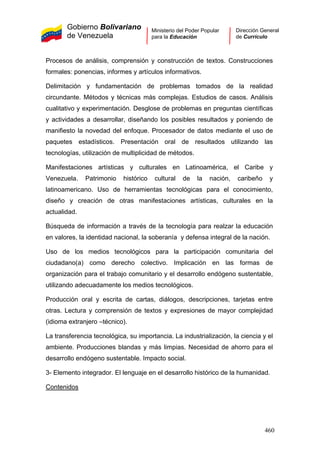 Gobierno Bolivariano
de Venezuela
Ministerio del Poder Popular
para la Educación
Dirección General
de Currículo
Procesos de análisis, comprensión y construcción de textos. Construcciones
formales: ponencias, informes y artículos informativos.
Delimitación y fundamentación de problemas tomados de la realidad
circundante. Métodos y técnicas más complejas. Estudios de casos. Análisis
cualitativo y experimentación. Desglose de problemas en preguntas científicas
y actividades a desarrollar, diseñando los posibles resultados y poniendo de
manifiesto la novedad del enfoque. Procesador de datos mediante el uso de
paquetes estadísticos. Presentación oral de resultados utilizando las
tecnologías, utilización de multiplicidad de métodos.
Manifestaciones artísticas y culturales en Latinoamérica, el Caribe y
Venezuela. Patrimonio histórico cultural de la nación, caribeño y
latinoamericano. Uso de herramientas tecnológicas para el conocimiento,
diseño y creación de otras manifestaciones artísticas, culturales en la
actualidad.
Búsqueda de información a través de la tecnología para realzar la educación
en valores, la identidad nacional, la soberanía y defensa integral de la nación.
Uso de los medios tecnológicos para la participación comunitaria del
ciudadano(a) como derecho colectivo. Implicación en las formas de
organización para el trabajo comunitario y el desarrollo endógeno sustentable,
utilizando adecuadamente los medios tecnológicos.
Producción oral y escrita de cartas, diálogos, descripciones, tarjetas entre
otras. Lectura y comprensión de textos y expresiones de mayor complejidad
(idioma extranjero –técnico).
La transferencia tecnológica, su importancia. La industrialización, la ciencia y el
ambiente. Producciones blandas y más limpias. Necesidad de ahorro para el
desarrollo endógeno sustentable. Impacto social.
3- Elemento integrador. El lenguaje en el desarrollo histórico de la humanidad.
Contenidos
460
 